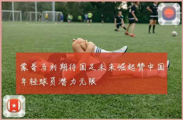 蒙哥马利期待国足未来崛起赞中国年轻球员潜力无限