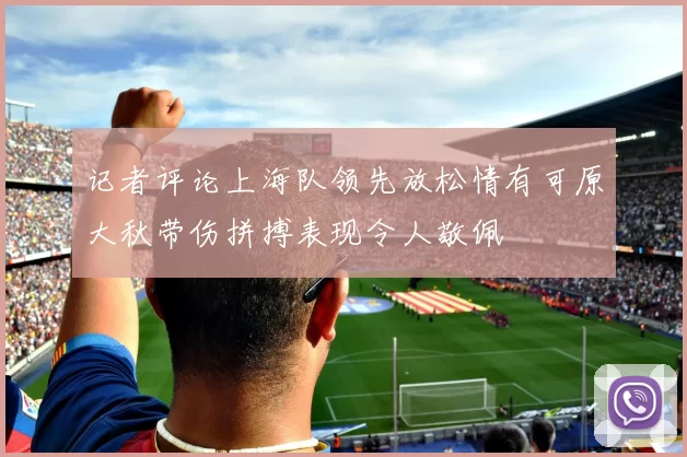 记者评论上海队领先放松情有可原大秋带伤拼搏表现令人敬佩