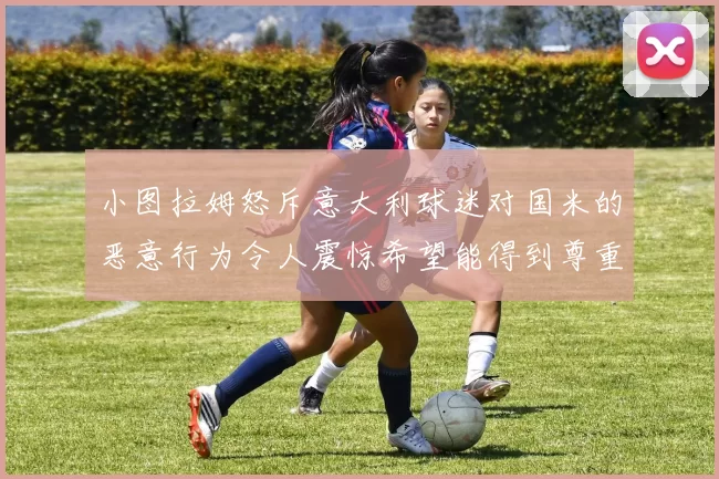 小图拉姆怒斥意大利球迷对国米的恶意行为令人震惊希望能得到尊重与支持