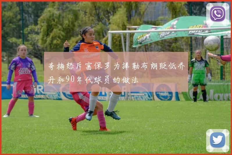 夸梅怒斥富保罗为捧勒布朗贬低乔丹和90年代球员的做法