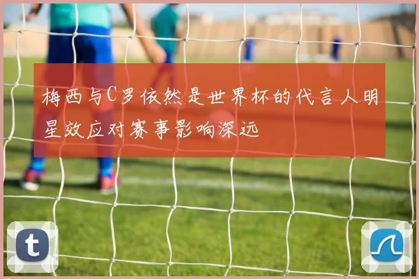 梅西与C罗依然是世界杯的代言人明星效应对赛事影响深远