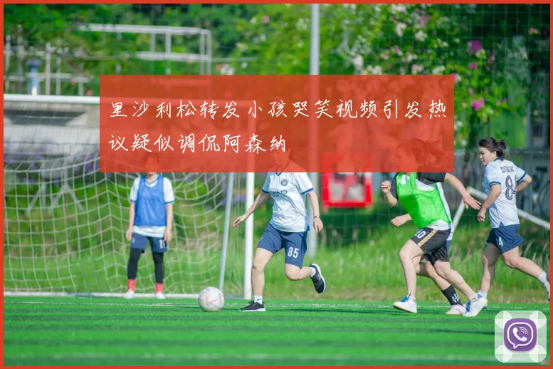 里沙利松转发小孩哭笑视频引发热议疑似调侃阿森纳