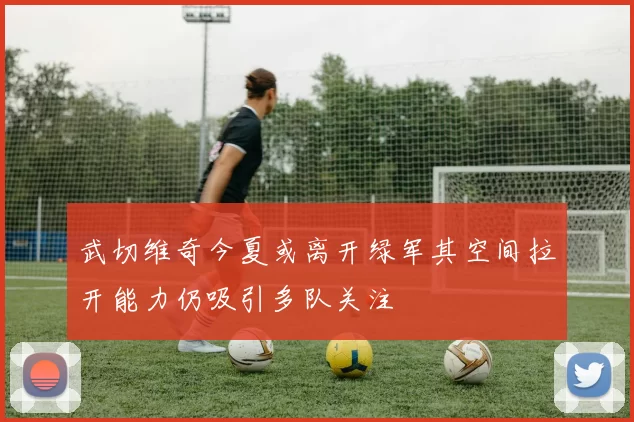 武切维奇今夏或离开绿军其空间拉开能力仍吸引多队关注