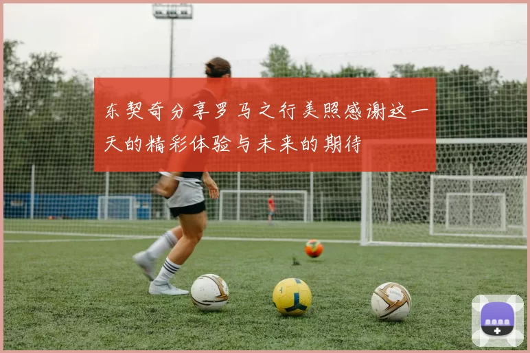 东契奇分享罗马之行美照感谢这一天的精彩体验与未来的期待