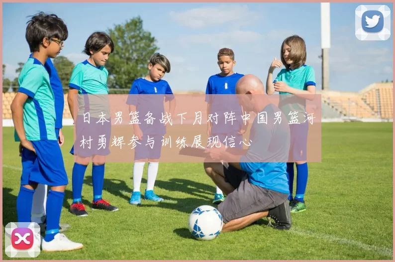 日本男篮备战下月对阵中国男篮河村勇辉参与训练展现信心