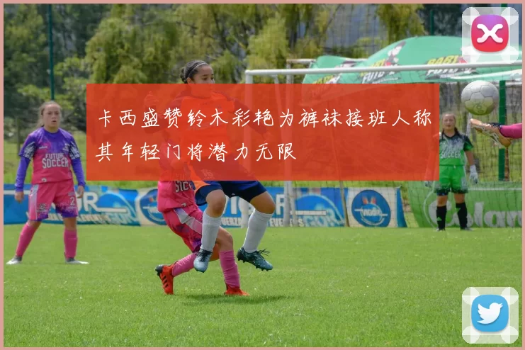 卡西盛赞铃木彩艳为裤袜接班人称其年轻门将潜力无限