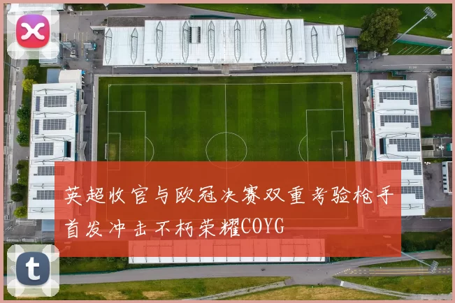 英超收官与欧冠决赛双重考验枪手首发冲击不朽荣耀COYG
