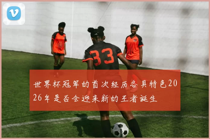 世界杯冠军的首次经历各具特色2026年是否会迎来新的王者诞生