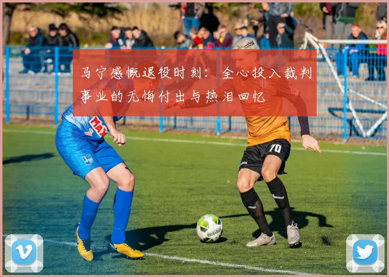 马宁感慨退役时刻:全心投入裁判事业的无悔付出与热泪回忆