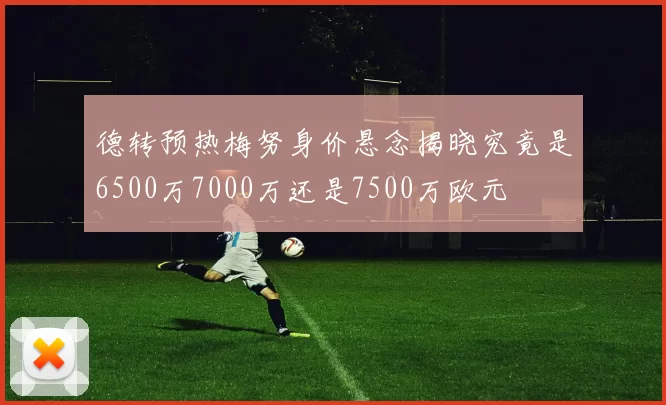 德转预热梅努身价悬念揭晓究竟是6500万7000万还是7500万欧元