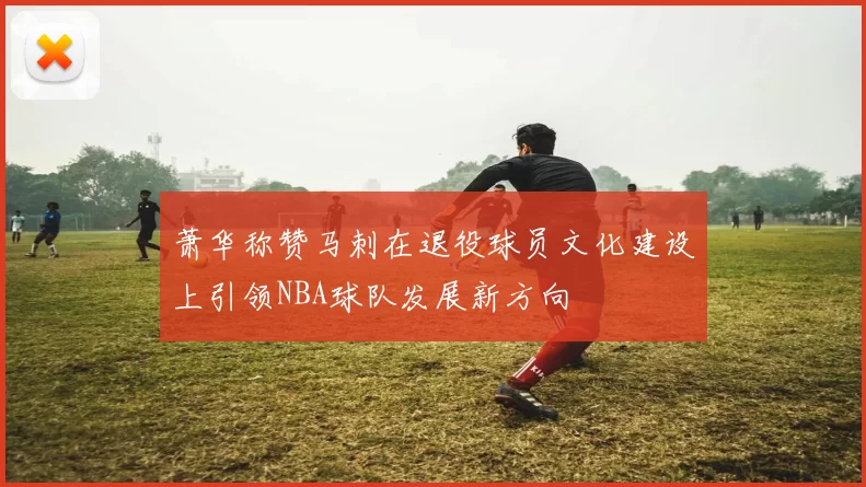 萧华称赞马刺在退役球员文化建设上引领NBA球队发展新方向