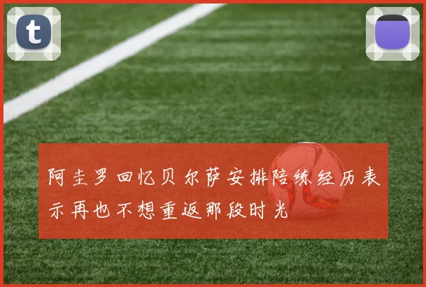 阿圭罗回忆贝尔萨安排陪练经历表示再也不想重返那段时光