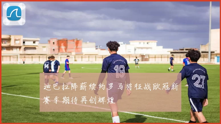 迪巴拉降薪续约罗马将征战欧冠新赛季期待再创辉煌