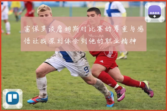 富保罗谈詹姆斯对比赛的尊重与感悟让我深刻体会到他的职业精神