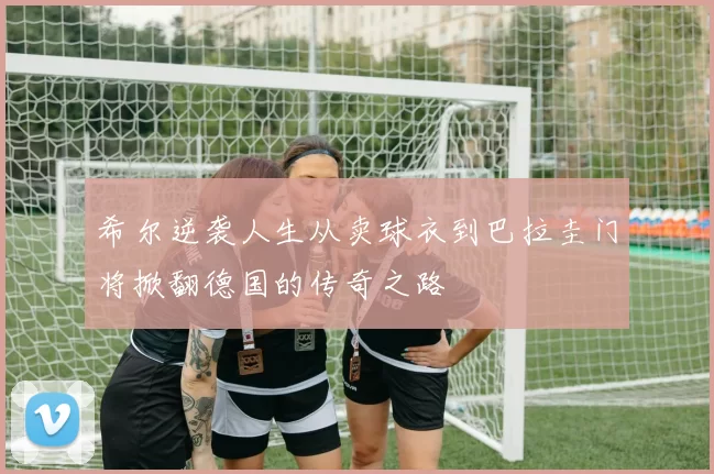 希尔逆袭人生从卖球衣到巴拉圭门将掀翻德国的传奇之路