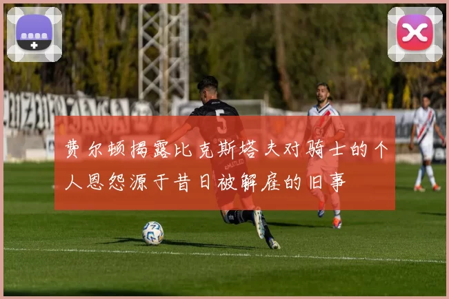 费尔顿揭露比克斯塔夫对骑士的个人恩怨源于昔日被解雇的旧事