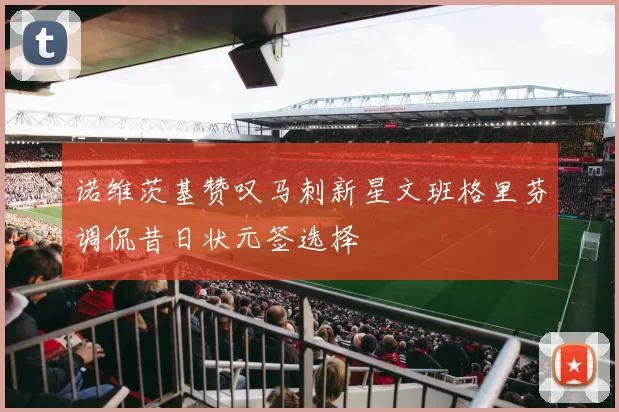 诺维茨基赞叹马刺新星文班格里芬调侃昔日状元签选择