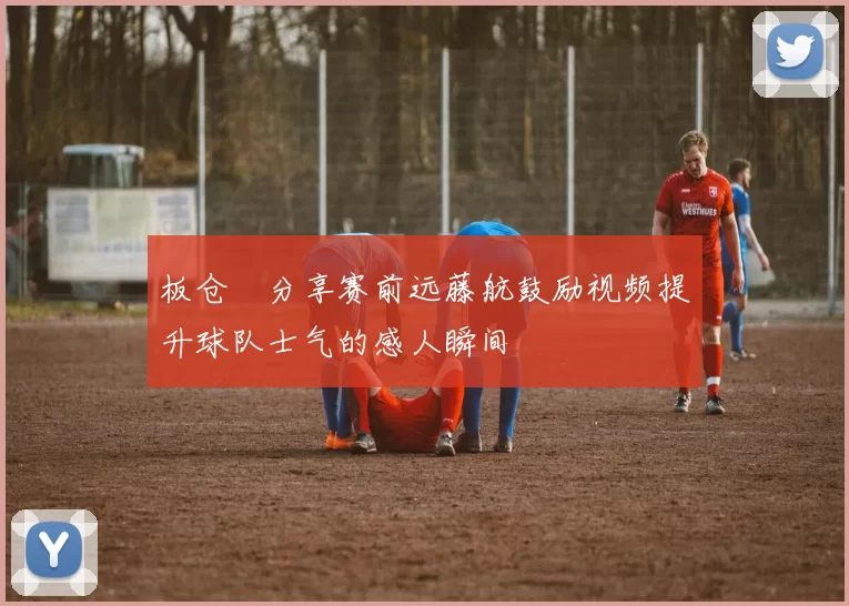 板仓滉分享赛前远藤航鼓励视频提升球队士气的感人瞬间