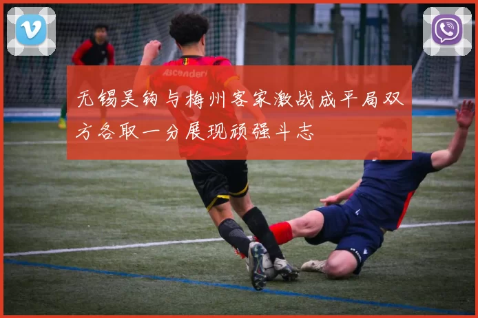 无锡吴钩与梅州客家激战成平局双方各取一分展现顽强斗志