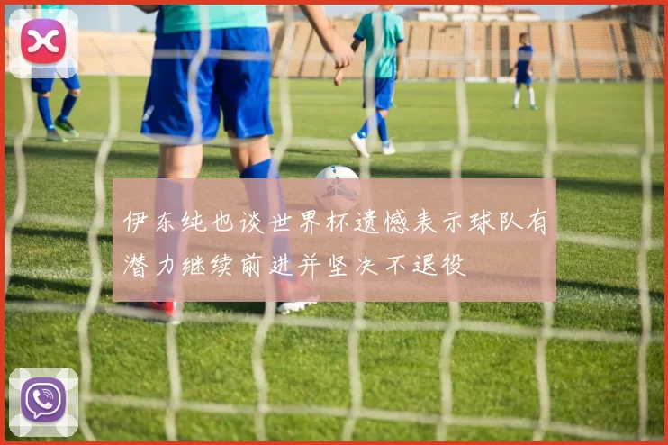 伊东纯也谈世界杯遗憾表示球队有潜力继续前进并坚决不退役